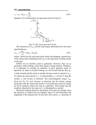 202 Chapter Five
                   dia
vt = e a + Ra i a + a                                                  (5.8)
                    dt
Equation 5-8 is illustrated by an equivalent circuit in Fig.5-2.




                        Fig.5.2 A DC motor equivalent circuit.
   The interaction of Tem with the load torque, determines how the motor
speed builds up:
         dω m
Tem = J       + Bω m + TWL (t )                                     (5.9)
          dt
where J and B are the total equivalent inertia and damping, respectively,
of the motor load combination and TWL is the equivalent working torque
of the load.
   Seldom are dc machines used as generators. However, they act as
generators while braking, where their speed is being reduced. Therefore,
it is important to consider dc machines in their generator mode of
operation. In order to consider braking, we will assume that the flux φ f
is kept constant and the motor is initially driving a load at a speed of ω m .
To reduce the motor speed, if vt is reduced below ea in Fig.5.2, then the
current ia will reverse in direction. The electromagnetic torque Tem
given by Eq. 5-2 now reverses in direction and the kinetic energy
associated with the motor load inertia is converted into electrical energy
by the dc machine, which now acts as a generator. This energy must be
somehow absorbed by the source of v, or dissipated in a resistor.
   During the braking operation, the polarity of ea does not change, since
the direction of rotation has not changed. Eqn.(5.3) still determines the
magnitude of the induced emf. As the rotor slows down, ea decreases in
 
