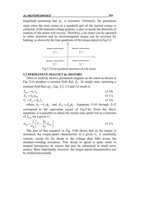 dc MOTOR DRIVES                                                        203
magnitude (assuming that φ f is constant). Ultimately, the generation
stops when the rotor comes to a standstill and all the inertial energy is
extracted. If the terminal-voltage polarity is also reversed, the direction of
rotation of the motor will reverse. Therefore, a dc motor can be operated
in either direction and its electromagnetic torque can be reversed for
braking, as shown by the four quadrants of the torque-speed in Fig.5-3.




                 Fig.5.3 Four-quadrant operation of a dc motor.

5.3 PERMANENT-MAGNET dc MOTORS
   Often in small dc motors, permanent magnets on the stator as shown in
Fig. 5-1a produce a constant field flux φ f . In steady state, assuming a
constant field flux ( φ f , Eqs. 5.2, 5.3 and 5.8 result in
Tem = kT I a                                                 (5.10)
Ea = k Eω m                                                  (5.11)
Vt = E a + Ra I a                                            (5.12)
   where kT = k f φ f and K E = K eφ f . Equations 5-10 through 5-12
correspond to the equivalent circuit of Fig.5-4a. From the above
equations, it is possible to obtain the steady-state speed wm as a function
of Tem for a given Vt :
        1 ⎛     R       ⎞
ωm =      ⎜Vt − a Tem ⎟
          ⎜             ⎟                                     (5.13)
       kE ⎝     kT      ⎠
   The plot of this equation in Fig. 5-4b shows that as the torque is
increased, the torque-speed characteristic at a given Vt is essentially
vertical, except for the droop to the voltage drop IaRa across the
armature-winding resistance. This droop in speed is quite small in
integral horsepower dc motors but may be substantial in small servo
motors. More importantly, however, the torque-speed characteristics can
be shifted horizontally
 