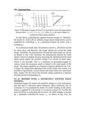 204 Chapter Five




Figure 5.4 Permanent-magnet dc motor: (a) equivalent circuit: (b) torque-speed
  characteristics: Vt 5 > Vt 4 > Vt 3 > Vt 2 > Vt1 where Vt 4 is the rated voltage; (c)
                        continuous torque-speed capability.
   In Fig.5.4b by controlling the applied terminal voltage Vt. Therefore,
the speed of a load with an arbitrary torque-speed characteristic can be
controlled by controlling vt in a permanent-magnet dc motor with a
constant φ f .
   In a continuous steady state, the armature current I a should not exceed
its rated value, and therefore, the torque should not exceed the rated
torque. Therefore, the characteristics beyond the rated torque are shown
as dashed in Fig. 5-4b. Similarly, the characteristic beyond the rated
speed is shown as dashed, because increasing the speed beyond the rated
speed would require the terminal voltage Vt to exceed its rated value,
which is not desirable. This is a limitation of permanent-magnet dc
motors, where the maximum speed is limited to the rated speed of the
motor. The torque capability as a function of speed is plotted in Fig. 5-4c.
It shows the steady-state operating limits of the torque and current; it is
possible to significantly exceed current and torque limits on a short-term
basis. Figure 5.4c also shows the terminal voltage required as a function
of speed and the corresponding. E a

5.4 dc MOTORS WITH A SEPARATELY EXCITED FIELD
WINDING
Permanent-magnet dc motors are limited to ratings of a few horsepower
and also have a maximum speed limitation. These limitations can be
overcome if (~f is produced by means of a field winding on the stator,
which is supplied' by a dc current 1 f, as shown in Fig.5.1b. To offer the
most flexibility in controlling the dc motor, the field winding is excited
by a separately controlled dc source v f , as shown in Fig. 5-5a. As
 