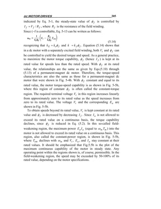 dc MOTOR DRIVES                                                       205
indicated by Eq. 5-1, the steady-state value of φ f is controlled by
I f = V f / R f , where R f is the resistance of the field winding.
Since (~f is controllable, Eq. 5-13 can be written as follows:


                                                                  (5.14)
recognizing that k E = k eφ f and k = k f φ f . Equation (5.14) shows that
in a dc motor with a separately excited field winding, both Vt and φ f can
be controlled to yield the desired torque and speed. As a general practice,
to maximize the motor torque capability, φ f (hence I f ) is kept at its
rated value for speeds less than the rated speed. With φ f at its rated
value, the relationships are the same as given by Eqs.(5.10) through
(5.13) of a permanent-magnet dc motor. Therefore, the torque-speed
characteristics are also the same as those for a permanent-magnet dc
motor that were shown in Fig. 5-4b. With φ f constant and equal to its
rated value, the motor torque-speed capability is as shown in Fig. 5-5b,
where this region of constant φ f is often called the constant-torque
region. The required terminal voltage Vt in this region increases linearly
from approximately zero to its rated value as the speed increases from
zero to its rated value. The voltage Vt and the corresponding E a are
shown in Fig. 5-5b.
   To obtain speeds beyond its rated value, Vt is kept constant at its rated
value and φ f is decreased by decreasing I f . Since I a is not allowed to
exceed its rated value on a continuous basis, the torque capability
declines, since φ f is reduced in Eq. (5.2). In this so-called field-
weakening region, the maximum power E a I a (equal to ω m Tm ) into the
motor is not allowed to exceed its rated value on a continuous basis. This
region, also called the constant-power region, is shown in Fig. 5-5b,
where Tem declines with ω m and Vt , E a , and I a stay constant at their
rated values. It should be emphasized that Fig.5.5b is the plot of the
maximum continuous capability of the motor in steady state. Any
operating point within the regions shown is, of course, permissible. In the
field-weakening region, the speed may be exceeded by 50-100% of its
rated value, depending on the motor specifications.
 