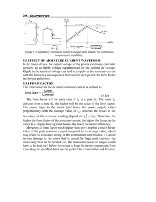 206 Chapter Five




 Figure 5-5 Separately excited dc motor: (a) equivalent circuit; (6) continuous
                           torque-speed capability.
5.5 EFFECT OF ARMATURE CURRENT WAVEFORM
In dc motor drives, the output voltage of the power electronic converter
contains an ac ripple voltage superimposed on the desired dc voltage.
Ripple in the terminal voltage can lead to a ripple in the armature current
with the following consequences that must be recognized: the form factor
and torque pulsations.
5.5.1 FORM FACTOR
The form factor for the dc motor armature current is defined as

                                                              (5.15)
   The form factor will be unity only if ia is a pure dc. The more ia
deviates from a pure dc, the higher will be the value of the form factor.
The power input to the motor (and hence the power output) varies
proportionally with the average value of ia , whereas the losses in the
                                                    2
resistance of the armature winding depend on I a (rms). Therefore, the
higher the form factor of the armature current, the higher the losses in the
motor (i.e., higher heating) and, hence, the lower the motor efficiency.
   Moreover, a form factor much higher than unity implies a much larger
value of the peak armature current compared to its average value, which
may result in excessive arcing in the commutator and brushes. To avoid
serious damage to the motor that is caused by large peak currents, the
motor may have to be derated (i.e., the maximum power or torque would
have to be kept well below its rating) to keep the motor temperature from
exceeding its specified limit and to protect the commutator and brushes.
 