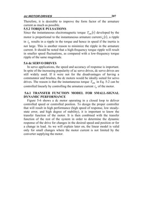 dc MOTOR DRIVES                                                        207
Therefore, it is desirable to improve the form factor of the armature
current as much as possible.
5.5.2 TORQUE PULSATIONS
Since the instantaneous electromagnetic torque Tem (t ) developed by the
motor is proportional to the instantaneous armature current ia (t ) , a ripple
in ia results in a ripple in the torque and hence in speed if the inertia is
not large. This is another reason to minimize the ripple in the armature
current. It should be noted that a high-frequency torque ripple will result
in smaller speed fluctuations, as compared with a low-frequency torque
ripple of the same magnitude.
5.6 dc SERVO DRIVES
   In servo applications, the speed and accuracy of response is important.
In spite of the increasing popularity of ac servo drives, dc servo drives are
still widely used. If it were not for the disadvantages of having a
commutator and brushes, the dc motors would be ideally suited for servo
drives. The reason is that the instantaneous torque Tem in Eq. 5-2 can be
controlled linearly by controlling the armature current ia of the motor.

 5.6.1 TRANSFER FUNCTION MODEL FOR SMALL-SIGNAL
DYNAMIC PERFORMANCE
   Figure 5-6 shows a dc motor operating in a closed loop to deliver
controlled speed or controlled position. To design the proper controller
that will result in high performance (high speed of response, low steady-
state error, and high degree of stability), it is important to know the
transfer function of the motor. It is then combined with the transfer
function of the rest of the system in order to determine the dynamic
response of the drive for changes in the desired speed and position or for
a change in load. As we will explain later on, the linear model is valid
only for small changes where the motor current is not limited by the
converter supplying the motor.
 
