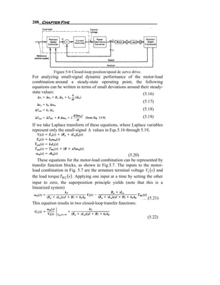 208 Chapter Five




            Figure 5-6 Closed-loop position/speed dc servo drive.
For analyzing small-signal dynamic performance of the motor-load
combination around a steady-state operating point, the following
equations can be written in terms of small deviations around their steady-
state values:                                                  (5.16)
                                                                    (5.17)
                                                                    (5.18)
                                                                    (5.19)
If we take Laplace transform of these equations, where Laplace variables
represent only the small-signal Δ values in Eqs.5.16 through 5.19,




                                                        (5.20)
   These equations for the motor-load combination can be represented by
transfer function blocks, as shown in Fig.5.7. The inputs to the motor-
load combination in Fig. 5.7 are the armature terminal voltage Vt (s ) and
the load torque TWL (s ) . Applying one input at a time by setting the other
input to zero, the superposition principle yields (note that this is a
linearized system)

                                                                      (5.21)
This equation results in two closed-loop transfer functions:


                                                                      (5.22)
 