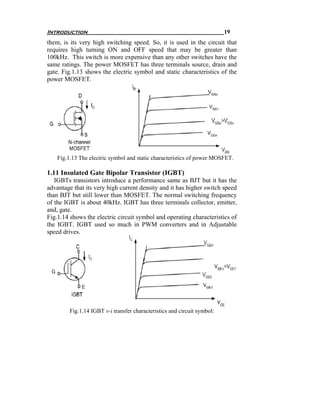Introduction                                                              19
them, is its very high switching speed. So, it is used in the circuit that
requires high turning ON and OFF speed that may be greater than
100kHz. This switch is more expensive than any other switches have the
same ratings. The power MOSFET has three terminals source, drain and
gate. Fig.1.13 shows the electric symbol and static characteristics of the
power MOSFET.




    Fig.1.13 The electric symbol and static characteristics of power MOSFET.

1.11 Insulated Gate Bipolar Transistor (IGBT)
   IGBTs transistors introduce a performance same as BJT but it has the
advantage that its very high current density and it has higher switch speed
than BJT but still lower than MOSFET. The normal switching frequency
of the IGBT is about 40kHz. IGBT has three terminals collector, emitter,
and, gate.
Fig.1.14 shows the electric circuit symbol and operating characteristics of
the IGBT. IGBT used so much in PWM converters and in Adjustable
speed drives.




         Fig.1.14 IGBT v-i transfer characteristics and circuit symbol:
 