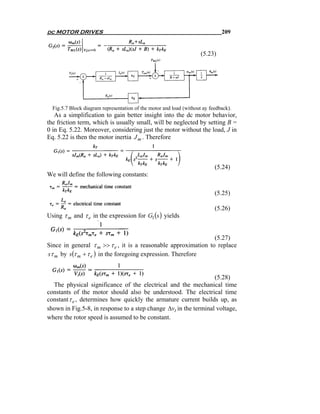 dc MOTOR DRIVES                                                               209


                                                                     (5.23)




  Fig.5.7 Block diagram representation of the motor and load (without ay feedback).
   As a simplification to gain better insight into the dc motor behavior,
the friction term, which is usually small, will be neglected by setting B =
0 in Eq. 5.22. Moreover, considering just the motor without the load, J in
Eq. 5.22 is then the motor inertia J m . Therefore



                                                                           (5.24)
We will define the following constants:

                                                                           (5.25)

                                                                           (5.26)
Using τ m and τ e in the expression for G1 (s ) yields


                                                                 (5.27)
Since in general τ m >> τ e , it is a reasonable approximation to replace
sτ m by s (τ m + τ e ) in the foregoing expression. Therefore


                                                                  (5.28)
  The physical significance of the electrical and the mechanical time
constants of the motor should also be understood. The electrical time
constant τ e , determines how quickly the armature current builds up, as
shown in Fig.5-8, in response to a step change Δvt in the terminal voltage,
where the rotor speed is assumed to be constant.
 