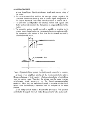dc MOTOR DRIVES                                                          211
   several times higher than the continuous steady-state current rating of
   the motor.
3- For accurate control of position, the average voltage output of the
   converter should vary linearly with its control input, independent of
   the load on the motor. This item is further discussed in Section 5-6-5.
4- The converter should produce an armature current with a good form
   factor and should minimize the fluctuations in torque and speed of the
   motor.
5- The converter output should respond as quickly as possible to its
   control input, thus allowing the converter to be represented essentially
   by a constant gain without a dead time in the overall servo drive
   transfer function model.




Figure 5-9Mechanical time constant τ m ; load torque is assumed to be constant.
  A linear power amplifier satisfies all the requirements listed above.
However, because of its low energy efficiency, this choice is limited to a
very low power range. Therefore, the choice must be made between
switch-mode dc-dc converters or the line-frequency-controlled
converters. Here, only the switch-mode dc-dc converters are described.
Drives with line-frequency converters can be analyzed in the same
manner.
  A full-bridge switch-mode dc-dc converter produces a four-quadrant
controllable dc output. This full-bridge dc-dc converter (also called an H-
 