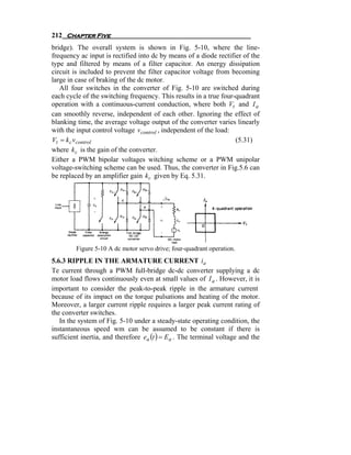 212 Chapter Five
bridge). The overall system is shown in Fig. 5-10, where the line-
frequency ac input is rectified into dc by means of a diode rectifier of the
type and filtered by means of a filter capacitor. An energy dissipation
circuit is included to prevent the filter capacitor voltage from becoming
large in case of braking of the dc motor.
   All four switches in the converter of Fig. 5-10 are switched during
each cycle of the switching frequency. This results in a true four-quadrant
operation with a continuous-current conduction, where both Vt and I a
can smoothly reverse, independent of each other. Ignoring the effect of
blanking time, the average voltage output of the converter varies linearly
with the input control voltage vcontrol , independent of the load:
Vt = k c vcontrol                                                  (5.31)
where k c is the gain of the converter.
Either a PWM bipolar voltages witching scheme or a PWM unipolar
voltage-switching scheme can be used. Thus, the converter in Fig.5.6 can
be replaced by an amplifier gain k c given by Eq. 5.31.




         Figure 5-10 A dc motor servo drive; four-quadrant operation.
5.6.3 RIPPLE IN THE ARMATURE CURRENT ia
Te current through a PWM full-bridge dc-dc converter supplying a dc
motor load flows continuously even at small values of I a . However, it is
important to consider the peak-to-peak ripple in the armature current
because of its impact on the torque pulsations and heating of the motor.
Moreover, a larger current ripple requires a larger peak current rating of
the converter switches.
   In the system of Fig. 5-10 under a steady-state operating condition, the
instantaneous speed wm can be assumed to be constant if there is
sufficient inertia, and therefore ea (t ) = E a . The terminal voltage and the
 