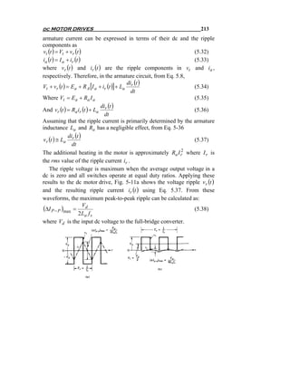 dc MOTOR DRIVES                                                     213
armature current can be expressed in terms of their dc and the ripple
components as
vt (t ) = Vt + vr (t )                                          (5.32)
ia (t ) = I a + ir (t )                                         (5.33)
where vr (t ) and ir (t ) are the ripple components in vt and ia ,
respectively. Therefore, in the armature circuit, from Eq. 5.8,
                                            di (t )
Vt + vr (t ) = Ea + R A [I a + ir (t )] + La r                  (5.34)
                                              dt
Where Vt = E a + Ra I a                                         (5.35)
                              di (t )
And vr (t ) = Ra ir (t ) + La r                                 (5.36)
                                dt
Assuming that the ripple current is primarily determined by the armature
inductance La and Ra has a negligible effect, from Eq. 5-36
               di (t )
vr (t ) ≅ La r                                                  (5.37)
                 dt
                                                             2
The additional heating in the motor is approximately Ra I r where I r is
the rms value of the ripple current ir .
    The ripple voltage is maximum when the average output voltage in a
dc is zero and all switches operate at equal duty ratios. Applying these
results to the dc motor drive, Fig. 5-11a shows the voltage ripple vr (t )
and the resulting ripple current ir (t ) using Eq. 5.37. From these
waveforms, the maximum peak-to-peak ripple can be calculated as:
                        V
(ΔI P − P )max = d                                              (5.38)
                     2 La f s
where Vd is the input dc voltage to the full-bridge converter.
 