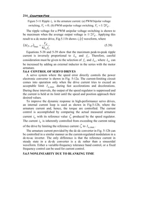 214 Chapter Five
   Figure 5-11 Ripple ir in the armature current: (a) PWM bipolar voltage
   switching, Vt = 0 ; (b) PWM unipolar voltage switching, Vt = 1 / 2Vd .
   The ripple voltage for a PWM unipolar voltage switching is shown to
be maximum when the average output voltage is 1 / 2Vd . Applying this
result to a dc motor drive, Fig.5.11b shows ir (t ) waveform, where
                 V
(ΔI P − P )max = d                                                 (5.39)
                8La f s
   Equations 5-38 and 5-39 show that the maximum peak-to-peak ripple
current is inversely proportional to La and f s . Therefore, careful
consideration must be given to the selection of f s and La , where La can
be increased by adding an external inductor in the series with the motor
armature.
5.6.4 CONTROL OF SERVO DRIVES
   A servo system where the speed error directly controls the power
electronic converter is shown in Fig. 5-12a. The current-limiting circuit
comes into operation only when the drive current tries to exceed an
acceptable limit I a , max during fast accelerations and decelerations.
During these intervals, the output of the speed regulator is suppressed and
the current is held at its limit until the speed and position approach their
desired values.
   To improve the dynamic response in high-performance servo drives,
an internal current loop is used as shown in Fig.5-12b, where the
armature current and, hence, the torque are controlled. The current
control is accomplished by comparing the actual measured armature
                                         *
current ia with its reference value ia produced by the speed regulator.
The current ia is inherently controlled from exceeding the current rating
                                                *
of the drive by limiting the reference current ia to I a , max .
   The armature current provided by the dc-dc converter in Fig. 5-12b can
be controlled in a similar manner as the current-regulated modulation in a
dc-to-ac inverter. The only difference is that the reference current in
steady state in a dc-dc converter is a dc rather than a sinusoidal
waveform. Either a variable-frequency tolerance band control, or a fixed
frequency control can be used for current control.
5.6.5 NONLINEARITY DUE TO BLANKING TIME
 