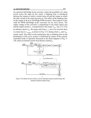 dc MOTOR DRIVES                                                            215
In a practical full-bridge dc-dc converter, where the possibility of a short
circuit across the input dc bus exists, a blanking time is introduced
between the instant at which a switch turns off and the instant at which
the other switch in the same leg turns on. The effect of the blanking time
on the output of dc-to-ac full bridge PWM inverters. That analysis is also
valid for PWM full-bridge dc-dc converters for dc servo drives. The
output voltage of the converter is proportional to the motor speed com
and the output current ia is proportional to the torque Tem , Fig. 5.13. If at
an arbitrary speed ω m , the torque and, hence, ia are to be reversed, there
is a dead zone in vcontrol as shown in Fig. 5-13, during which ia and Tem
remain small. The effect of this nonlinearity due to blanking time on the
performance of the servo system is minimized by means of the current-
controlled mode of operation discussed in the block diagram of Fig. 5-
12b, where an internal current loop directly controls ia .




   Fig.5.12 Control of servo drives: (a) no internal current-control loop; (b)
                         internal current-control loop.
 