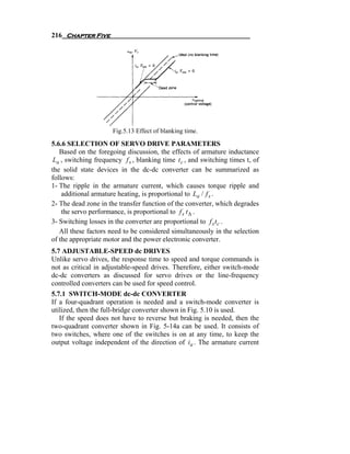 216 Chapter Five




                      Fig.5.13 Effect of blanking time.
5.6.6 SELECTION OF SERVO DRIVE PARAMETERS
   Based on the foregoing discussion, the effects of armature inductance
 La , switching frequency f s , blanking time t c , and switching times t, of
the solid state devices in the dc-dc converter can be summarized as
follows:
1- The ripple in the armature current, which causes torque ripple and
    additional armature heating, is proportional to La / f s .
2- The dead zone in the transfer function of the converter, which degrades
    the servo performance, is proportional to f s t Δ .
3- Switching losses in the converter are proportional to f s t c .
   All these factors need to be considered simultaneously in the selection
of the appropriate motor and the power electronic converter.
5.7 ADJUSTABLE-SPEED dc DRIVES
Unlike servo drives, the response time to speed and torque commands is
not as critical in adjustable-speed drives. Therefore, either switch-mode
dc-dc converters as discussed for servo drives or the line-frequency
controlled converters can be used for speed control.
5.7.1 SWITCH-MODE dc-dc CONVERTER
If a four-quadrant operation is needed and a switch-mode converter is
utilized, then the full-bridge converter shown in Fig. 5.10 is used.
   If the speed does not have to reverse but braking is needed, then the
two-quadrant converter shown in Fig. 5-14a can be used. It consists of
two switches, where one of the switches is on at any time, to keep the
output voltage independent of the direction of ia . The armature current
 