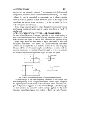 dc MOTOR DRIVES                                                                217
can reverse, and a negative value of I a corresponds to the braking mode
of operation, where the power flows from the dc motor to Vd . The output
voltage Vt can be controlled in magnitude, but it always remains
unipolar. Since ia can flow in both directions, unlike in the single-switch
step-down and step-up dc-dc converters, ia in the circuit of Fig. 5-14a
will not become discontinuous.
    For a single-quadrant operation where the speed remains unidirectional
and braking is not required, the step-down converter shown in Fig. 5-14b
can be used.
5.7.2 LINE-FREQUENCY CONTROLLED CONVERTERS
In many adjustable-speed dc drives, especially in large power ratings, it
may be economical to utilize a line-frequency controlled converter of the
type discussed in Chapter 6. Two of these converters are repeated in Fig.
5-15 for single-phase and three-phase ac inputs. The output of these line-
frequency converters, also called the phase-controlled converters,
contains an ac ripple that is a multiple of the 60-Hz line frequency.
Because of this low frequency ripple, an inductance in series with the
motor armature may be required to keep the ripple in ia low, to minimize
its effect on armature heating and the ripple in torque and speed.




        Fig. 5.14 (a) Two-quadrant operation; (b) single-quadrant operation.
   A disadvantage of the line-frequency converters is the longer dead
time in responding to the changes in the speed control signal, compared
to high-frequency switch-mode dc-dc converters. Once a thyristor or a
pair of thyristors is triggered on in the circuits of Fig.5.15, the delay angle
α that controls the converter output voltage applied to the motor
terminals cannot be increased for a portion of the 50-Hz cycle. This may
 