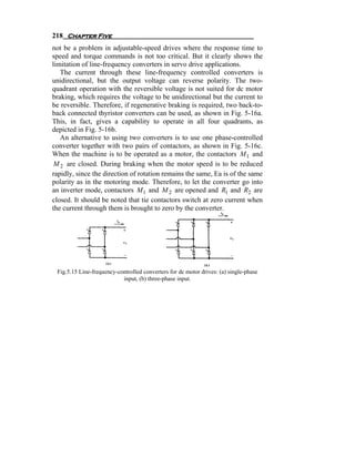 218 Chapter Five
not be a problem in adjustable-speed drives where the response time to
speed and torque commands is not too critical. But it clearly shows the
limitation of line-frequency converters in servo drive applications.
   The current through these line-frequency controlled converters is
unidirectional, but the output voltage can reverse polarity. The two-
quadrant operation with the reversible voltage is not suited for dc motor
braking, which requires the voltage to be unidirectional but the current to
be reversible. Therefore, if regenerative braking is required, two back-to-
back connected thyristor converters can be used, as shown in Fig. 5-16a.
This, in fact, gives a capability to operate in all four quadrants, as
depicted in Fig. 5-16b.
   An alternative to using two converters is to use one phase-controlled
converter together with two pairs of contactors, as shown in Fig. 5-16c.
When the machine is to be operated as a motor, the contactors M 1 and
 M 2 are closed. During braking when the motor speed is to be reduced
rapidly, since the direction of rotation remains the same, Ea is of the same
polarity as in the motoring mode. Therefore, to let the converter go into
an inverter mode, contactors M 1 and M 2 are opened and R1 and R2 are
closed. It should be noted that tie contactors switch at zero current when
the current through them is brought to zero by the converter.




 Fig.5.15 Line-frequency-controlled converters for dc motor drives: (a) single-phase
                           input, (b) three-phase input.
 