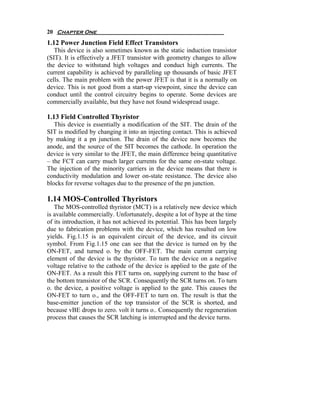 20 Chapter One
1.12 Power Junction Field Effect Transistors
   This device is also sometimes known as the static induction transistor
(SIT). It is effectively a JFET transistor with geometry changes to allow
the device to withstand high voltages and conduct high currents. The
current capability is achieved by paralleling up thousands of basic JFET
cells. The main problem with the power JFET is that it is a normally on
device. This is not good from a start-up viewpoint, since the device can
conduct until the control circuitry begins to operate. Some devices are
commercially available, but they have not found widespread usage.

1.13 Field Controlled Thyristor
   This device is essentially a modification of the SIT. The drain of the
SIT is modified by changing it into an injecting contact. This is achieved
by making it a pn junction. The drain of the device now becomes the
anode, and the source of the SIT becomes the cathode. In operation the
device is very similar to the JFET, the main difference being quantitative
– the FCT can carry much larger currents for the same on-state voltage.
The injection of the minority carriers in the device means that there is
conductivity modulation and lower on-state resistance. The device also
blocks for reverse voltages due to the presence of the pn junction.

1.14 MOS-Controlled Thyristors
   The MOS-controlled thyristor (MCT) is a relatively new device which
is available commercially. Unfortunately, despite a lot of hype at the time
of its introduction, it has not achieved its potential. This has been largely
due to fabrication problems with the device, which has resulted on low
yields. Fig.1.15 is an equivalent circuit of the device, and its circuit
symbol. From Fig.1.15 one can see that the device is turned on by the
ON-FET, and turned o. by the OFF-FET. The main current carrying
element of the device is the thyristor. To turn the device on a negative
voltage relative to the cathode of the device is applied to the gate of the
ON-FET. As a result this FET turns on, supplying current to the base of
the bottom transistor of the SCR. Consequently the SCR turns on. To turn
o. the device, a positive voltage is applied to the gate. This causes the
ON-FET to turn o., and the OFF-FET to turn on. The result is that the
base-emitter junction of the top transistor of the SCR is shorted, and
because vBE drops to zero. volt it turns o.. Consequently the regeneration
process that causes the SCR latching is interrupted and the device turns.
 