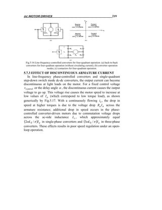 dc MOTOR DRIVES                                                                         219




 Fig.5.16 Line-frequency-controlled converters for four-quadrant operation: (a) back-to-back
 converters for four-quadrant operation (without circulating current); (b) converter operation
                      modes; (c) contactors for four-quadrant operation.
5.7.3 EFFECT OF DISCONTINUOUS ARMATURE CURRENT
   In line-frequency phase-controlled converters and single-quadrant
step-down switch mode dc-dc converters, the output current can become
discontinuous at light loads on the motor. For a fixed control voltage
vcontrol or the delay angle α , the discontinuous current causes the output
voltage to go up. This voltage rise causes the motor speed to increase at
low values of I a (which correspond to low torque load), as shown
generically by Fig.5.17. With a continuously flowing ia , the drop in
speed at higher torques is due to the voltage drop Ra I a across the
armature resistance; additional drop in speed occurs in the phase-
controlled converter-driven motors due to commutation voltage drops
across the ac-side inductance Ls , which approximately equal
(2ωLS / π )I a in single-phase converters and (3ωLS / π )I a in three-phase
converters. These effects results in poor speed regulation under an open-
loop operation.
 