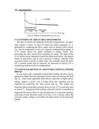 220 Chapter Five




                Fig.5.17 Effects of discontinuous ia on ω m .

5.7.4 CONTROL OF ADJUSTABLE-SPEED DRIVES
   The type of control used depends on the drive requirements. An open-
loop control is shown in Fig.5.18 where the speed command ω * is
generated by comparing the drive output with its desired value (which,
e.g., may be temperature in case of a capacity modulated heat pump). A
d / dt limiter allows the speed command to change slowly, thus
preventing the rotor current from exceeding its rating. The slope of the
d / dt limiter can be adjusted to match the motor-load inertia. The current
limner in such drives may be just a protective measure, whereby if the
measured current exceeds its rated value, the controller shuts the drive
off. A manual restart may be required. As discussed in Section 5-6, a
closed-loop control can also be implemented.
5.7.5 FIELD WEAKENING IN ADJUSTABLE-SPEED dc MOTOR
DRIVES
   In a dc motor with a separately excited field winding, the drive can be
operated at higher than the rated speed of the motor by reducing the field
flux φ f . Since many adjustable speed drives, especially at higher power
ratings, employ a motor with a wound field, this capability can be
exploited by controlling the field current and φ f . The simple line
frequency phase-controlled converter shown in Fig. 5-15 is normally used
to control I f through the field winding, where the current is controlled in
magnitude but always flows in only one direction. If a converter topology
consisting of only thyristors (such as in Fig. 5-15) is chosen, where the
converter output voltage is reversible, the field current can be decreased
rapidly.
 