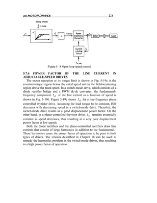 dc MOTOR DRIVES                                                      221




                   Figure 5-18 Open-loop speed control.

5.7.6 POWER FACTOR OF THE LINE CURRENT IN
ADJUSTABLE-SPEED DRIVES
   The motor operation at its torque limit is shown in Fig. 5-19a in the
constant-torque region below the rated speed and in the field-weakening
region above the rated speed. In a switch-mode drive, which consists of a
diode rectifier bridge and a PWM dc-dc converter, the fundamental-
frequency component I s1 of the line current as a function of speed is
shown in Fig. 5-196. Figure 5-19c shows I s1 for a line-frequency phase
controlled thyristor drive. Assuming the load torque to be constant, ISO
decreases with decreasing speed in a switch-mode drive. Therefore, the
switch-mode drive results in a good displacement power factor. On the
other hand, in a phase-controlled thyristor drive, I s1 remains essentially
constant as speed decreases, thus resulting in a very poor displacement
power factor at low speeds.
   Both the diode rectifiers and the phase-controlled rectifiers draw line
currents that consist of large harmonics in addition to the fundamental.
These harmonics cause the power factor of operation to be poor in both
types of drives. The circuits described in Chapter 18 can be used to
remedy the harmonics problem in the switch-mode drives, thus resulting
in a high power factor of operation.
 