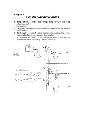 Chapter 6
              A.C. Voltage Regulators
6.1 Single-phase control of load voltage using thyristor switching
  A. Resistive load
  Assumptions :
a. Triggering circuit provides pulse train to gate thyristor any point on
   wave 0-180o.
b. Ideal supply, i.e. zero Z, voltage remains sinusoidal in spite of non-
   sinusoidal pulses of current drawn from supply .
   c. Thyristors are ideal, i.e. no dissipation when conducting, no
   voltage drop when conducting , infinite Z when off.




   e = E m sin ωt
                    π , 2π      α , π +α
 e L = E m sin ωt |            +|
                    α , π +α        0, π
                    π , 2π      α , π +α
 eT = E m sin ωt |             +|
                    α , π +α    0, π
 