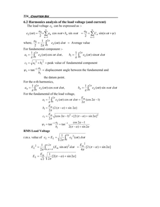 224 Chapter Six
6.2 Harmonics analysis of the load voltage (and current)
   The load voltage eL can be expressed as :-
                a0 ∞                            a    ∞
  e L (ωt ) =     + ∑ a n cos nωt + bn sin nωt = 0 + ∑ C n sin(n ωt + ψ )
                 2 n =1                          2 n =1
       a0    1 2π
where,     =
        2 2π 0       ∫
                     eL (ωt ) dωt = Average value
For fundamental component :-
      1 2π                             1 2π
 a1 = ∫ e L (ωt ) cos ωt dωt ,     b1 = ∫ e L (ωt ) sinωt dωt
      π    0                                          π   0

c1 = a12 + b12 = peak value of fundamental component
                a1
ψ 1 = tan −1       = displacement angle between the fundamental and
                b1
                the datum point.
For the n-th harmonics,
      1 2π                                                       1   2π
 a n = ∫ e L (ωt ) cos nωt dωt ,
                                                                 π ∫0
                                                          bn =            e L (ωt ) sin nωt dωt
      π     0
For the fundamental of the load voltage,
                          1   2π                              Em
                          π ∫0
                   a1 =            e L (ωt ) cos ωt dωt =        (cos 2α − 1)
                                                              2π
                        Em
                   b1 =      (2 (π − α ) + sin 2α )
                         2π
                        E
                   c1 = m (cos 2α − 1) 2 + [2 (π − α ) + sin 2α ]2
                         2π
                               a               cos 2α − 1
                  ψ 1 = tan −1 1 = tan −1
                               b1           2(π − α ) + sin 2α
RMS Load Voltage
                                        1    2π
r.m.s. value of eL = E L =
                                       2π   ∫0    eL 2 (ωt ) dωt

               1 π ,2π                          E 2
              2π ∫α ,α +π
      EL 2 =              ( E m sin ωt ) 2 dωt = m [ 2 (π − α ) + sin 2α ]
                                                 4π
              E       1
          EL = m        [2(π − α ) + sin 2α ]
                2 2π
 