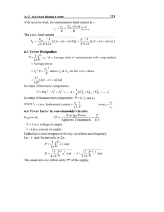 A.C. Voltage Regulators                                                                   225
with resistive load, the instantaneous load current is :-
                              e      E sin ωt π ,2π
                         iL = L = m             |α ,π +α
                               R          R
The r.m.s. load current
            E       1                           E 1
     IL = m            [ 2(π − α ) + sin 2α ] =          [2(π − α ) + sin 2α ]
             2 R 2π                             R 2π

6.3 Power Dissipation
         1 2π
   P=
        2π 0 ∫eL i dt = Average value of instantaneous volt − amp product.

      = Average power
                   EL 2
      = I L2 R =        where I L & E L are the r.m.s. values
                    R
           E2
      =       [2(π − α ) + sin 2α ]
          2πR
In terms of harmonic components:-
                                                      1 2
            P = R ( I12 + I 32 + I 5 2 + .......) =     ( E L1 + E L3 + E L5 + .......)
                                                                   2      2
                                                      R
In terms of fundamental components: P = E I1 cos ψ 1
where I1 = r.m.s. fundamental current = c1 1 ,                              cosψ 1 =
                                                                                          b1
                                                      2 R                                 c1
6.4 Power factor in non-sinusoidal circuits
                               Average Power      P
In general,                  PF =               =
                            Apparent Voltamperes E I
 E = r.m.s. voltage at supply.
 I = r.m.s. current at supply.
Definition is true irrespective for any waveform and frequency.
Let e and i be periodic in 2π ,
                       1 2π
                 P=
                      2π 0     ∫
                             e i dωt

                         1 2π 2                 1 2π 2
                 E=
                        2π 0       ∫
                               e dωt ; I =
                                               2π 0
                                                     i dω t       ∫
The usual aim is to obtain unity PF at the supply.
 