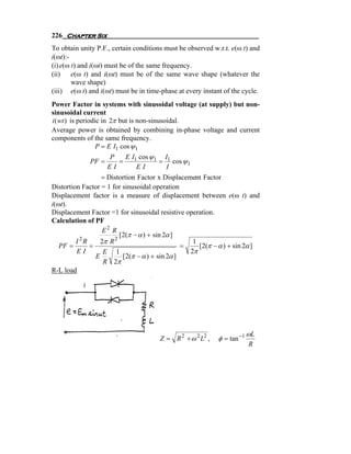 226 Chapter Six
To obtain unity P.F., certain conditions must be observed w.r.t. e(ω t) and
i(ωt):-
(i) e(ω t) and i(ωt) must be of the same frequency.
(ii)    e(ω t) and i(ωt) must be of the same wave shape (whatever the
        wave shape)
(iii) e(ω t) and i(ωt) must be in time-phase at every instant of the cycle.
Power Factor in systems with sinusoidal voltage (at supply) but non-
sinusoidal current
i (wt ) is periodic in 2π but is non-sinusoidal.
Average power is obtained by combining in-phase voltage and current
components of the same frequency.
                  P = E I1 cos ψ 1
                    P    E I1 cos ψ 1 I1
             PF =      =             = cos ψ 1
                    EI       EI       I
                  = Distortion Factor x Displacement Factor
Distortion Factor = 1 for sinusoidal operation
Displacement factor is a measure of displacement between e(ω t) and
i(ωt).
Displacement Factor =1 for sinusoidal resistive operation.
Calculation of PF
                   E2 R
                         [2(π − α ) + sin 2α ]
         I 2R     2π R 2                           1
   PF =       =                                 =    [2(π − α ) + sin 2α ]
         EI        E 1                            2π
                E         [2(π − α ) + sin 2α ]
                   R 2π
R-L load




                                                                         ωL
                                       Z = R 2 + ω 2 L2 ,   φ = tan −1
                                                                         R
 