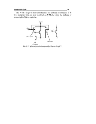 Introduction                                                     21
   The P-MCT is given this name because the cathode is connected to P
type material. One can also construct an N-MCT, where the cathode is
connected to N type material.




          Fig.1.15 Schematic and circuit symbol for the P-MCT.
 