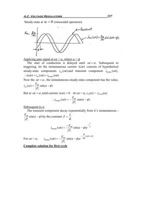 A.C. Voltage Regulators                                                      227
Steady-state at   α = 0 (sinusoidal operation)




Applying gate signal at ωt = α, where α > φ
    The start of conduction is delayed until ωt = α . Subsequent to
triggering, let the instantaneous current i (ωt ) consists of hypothetical
steady-state components iss (ωt ) and transient component itrans (ωt ) ,
∴ i (ωt ) = iss (ωt ) + itrans (ωt )
Now the ωt = α , the instantaneous steady-state component has the value,
           E
iss (α ) = m sin(α − φ )
            Z
But at ωt = α , total current i (ωt ) = 0 . At ωt = α, iss(α) = -itrans(α)
                                            E
                        ∴ itrans (ωt ) = − m sin(α − φ )
                                             Z
Subsequent to α
  The transient component decay exponentially from it’s instantaneous -
Em                                 L
   sin(α − φ ) by the constant Z =
 Z                                 R.
                                                          t
                                       − Em             −
                        itrans (ωt ) =      sin(α − φ )e τ
                                         Z
                                                    R
                              E              − (ωt −α )
For ωt > α,   itrans (ωt ) = − m sin(α − φ )e ωL
                               Z
Complete solution for first cycle
 