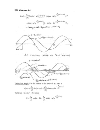 228 Chapter Six
                                                                         R
               E                                             − (ωt +π −α )
      i (ωt ) = m [sin(ωt − φ ) 0,−α ,, π ,+2π + sin(α + φ )e ωt
                                x π x
                                            α
                                                                                      x −π
                                                                                      0
                Z
                                   R                                     R
                               −      (ωt −α )                      −      (ωt −π −α )
                                   ωt                                   ωL             2π
              − sin(α − φ )e                  α
                                               x
                                                   + sin(α − φ )l                      π +α




Extinction Angle For the current in the interval α ≤ ωt ≤ x
                                                                            R
                        E             E              − (ωt −α )
            i (ωt ) = m sin(ωt − φ ) − m sin(α − φ )e ωL
                         Z             Z
But at ωt = α , i (ωt ) = 0 , hence
                                                                        R
                  E                E              − ( x −α )
               0 = m sin( x − φ ) − m sin(α − φ )e ωL
                   Z                Z
 