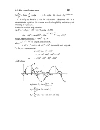 A.C. Voltage Regulators                                                           229
     Em           R
But      ≠ 0 and      = cot φ       ∴ 0 = sin( x − φ ) − sin(α − φ )e − cot( x −α )
      Z          ωL
   If α and φ are known, x can be calculated. However, this is a
transcendental equation (i.e. cannot be solved explicitly and no way of
obtaining x = f (α , φ ) ).
Method of solution is by iteration,
e.g. If φ = 600, α = 1200 = 2π / 3, cot φ = 0.578
                                                              2π
                                               − 0.578( x −      )
          sin( x − 60 ) = sin(120 − 60)e
                        0             0                        3     ⇒ x = 2220
Rough Approximation :- x = 180 0 + φ − Δ
        Δ = 5 0 ~ 10 0 for large R and small ωL
where
         = 10 0 ~ 15 0 for R = ωL = 150 ~ 20 0 for small R and large ωL
For the previous example,
                           φ = 60 0 , Δ = 150 − 20 0
                                ∴ x = 180 0 + 60 0 − 15 0 = 225 0
                   or          x = 180 0 + 60 0 − 20 0 = 220 0
Load voltage




                     eL (ωt ) = Em sin ωt 0,−π,π x α π
                                          x , ,2
                                            α +
                         Em
                        a1 = [cos 2α − cos 2 x]
                          2π
                         E
                     b1 = m [2( x − α ) − sin 2 x + sin 2α ]
                         2π
 