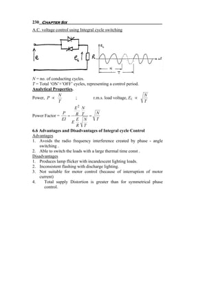 230 Chapter Six
A.C. voltage control using Integral cycle switching




N = no. of conducting cycles.
T = Total ‘ON’+’OFF’ cycles, representing a control period.
Analytical Properties.
              N                                               N
Power, P ∝              ;        r.m.s. load voltage, EL ∝
              T                                               T
                        E2 N
                P                   N
Power Factor =      = R T =
                EI      E N         T
                      E
                         R T
6.6 Advantages and Disadvantages of Integral cycle Control
Advantages
1. Avoids the radio frequency interference created by phase - angle
    switching .
2. Able to switch the loads with a large thermal time const .
Disadvantages
1. Produces lamp flicker with incandescent lighting loads.
2. Inconsistent flashing with discharge lighting.
3. Not suitable for motor control (because of interruption of motor
    current)
4.    Total supply Distortion is greater than for symmetrical phase
      control.
 