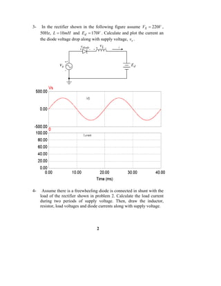 3-    In the rectifier shown in the following figure assume VS = 220V ,
     50Hz, L = 10mH and Ed = 170V . Calculate and plot the current an
     the diode voltage drop along with supply voltage, vs .
                            vdiode  +
                                      vL -      i
                           +    -




                    +
               vs                                      Ed
                    -




4-    Assume there is a freewheeling diode is connected in shunt with the
     load of the rectifier shown in problem 2. Calculate the load current
     during two periods of supply voltage. Then, draw the inductor,
     resistor, load voltages and diode currents along with supply voltage.




                                    2
 