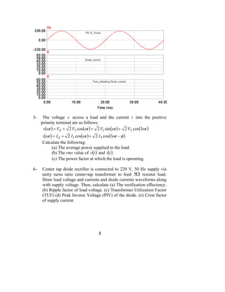 5-    The voltage v across a load and the current i into the positive
     polarity terminal are as follows:
      v(ωt ) = Vd + 2 V1 cos(ωt ) + 2 V1 sin (ωt ) + 2 V3 cos(3ωt )
     i (ωt ) = I d + 2 I1 cos(ωt ) + 2 I 3 cos(3ωt − φ )
     Calculate the following:
            (a) The average power supplied to the load.
            (b) The rms value of v(t ) and i (t ) .
            (c) The power factor at which the load is operating.

6-   Center tap diode rectifier is connected to 220 V, 50 Hz supply via
     unity turns ratio center-tap transformer to feed 5Ω resistor load.
     Draw load voltage and currents and diode currents waveforms along
     with supply voltage. Then, calculate (a) The rectfication effeciency.
     (b) Ripple factor of load voltage. (c) Transformer Utilization Factor
     (TUF) (d) Peak Inverse Voltage (PIV) of the diode. (e) Crest factor
     of supply current.




                                     3
 