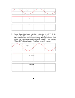 7-    Single phase diode bridge rectifier is connected to 220 V, 50 Hz
     supply to feed 5Ω resistor. Draw the load voltage, diodes currents
     and calculate (a) The rectfication effeciency. (b) Ripple factor of load
     voltage. (c) Transformer Utilization Factor (TUF) (d) Peak Inverse
     Voltage (PIV) of the diode. (e) Crest factor of supply current.




                                      4
 