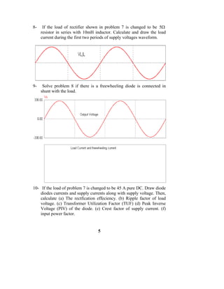 8-    If the load of rectifier shown in problem 7 is changed to be 5Ω
     resistor in series with 10mH inductor. Calculate and draw the load
     current during the first two periods of supply voltages waveform.




9-    Solve problem 8 if there is a freewheeling diode is connected in
     shunt with the load.




10- If the load of problem 7 is changed to be 45 A pure DC. Draw diode
    diodes currents and supply currents along with supply voltage. Then,
    calculate (a) The rectfication effeciency. (b) Ripple factor of load
    voltage. (c) Transformer Utilization Factor (TUF) (d) Peak Inverse
    Voltage (PIV) of the diode. (e) Crest factor of supply current. (f)
    input power factor.


                                   5
 