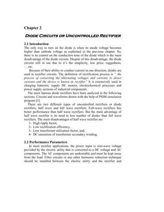 Chapter 2
Diode Circuits or Uncontrolled Rectifier
2.1 Introduction
The only way to turn on the diode is when its anode voltage becomes
higher than cathode voltage as explained in the previous chapter. So,
there is no control on the conduction time of the diode which is the main
disadvantage of the diode circuits. Despite of this disadvantage, the diode
circuits still in use due to it’s the simplicity, low price, ruggedness,
….etc.
    Because of their ability to conduct current in one direction, diodes are
used in rectifier circuits. The definition of rectification process is “ the
process of converting the alternating voltages and currents to direct
currents and the device is known as rectifier” It is extensively used in
charging batteries; supply DC motors, electrochemical processes and
power supply sections of industrial components.
   The most famous diode rectifiers have been analyzed in the following
sections. Circuits and waveforms drawn with the help of PSIM simulation
program [1].
   There are two different types of uncontrolled rectifiers or diode
rectifiers, half wave and full wave rectifiers. Full-wave rectifiers has
better performance than half wave rectifiers. But the main advantage of
half wave rectifier is its need to less number of diodes than full wave
rectifiers. The main disadvantages of half wave rectifier are:
    1- High ripple factor,
    2- Low rectification efficiency,
    3- Low transformer utilization factor, and,
    4- DC saturation of transformer secondary winding.

2.2 Performance Parameters
   In most rectifier applications, the power input is sine-wave voltage
provided by the electric utility that is converted to a DC voltage and AC
components. The AC components are undesirable and must be kept away
from the load. Filter circuits or any other harmonic reduction technique
should be installed between the electric utility and the rectifier and
 