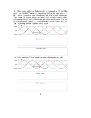 12- Three-phase half-wave diode rectifier is connected to 380 V, 50Hz
supply via 380/460 V delta/way transformer to feed the load with 45 A
DC current. Assuming ideal transformer and zero source inductance.
Then, draw the output voltage, secondary and primary currents along
with supply voltage. Then, calculate (a) Rectfication effeciency. (b) Crest
factor of secondary current. (c) Transformer Utilization Factor (TUF). (d)
THD of primary current. (e) Input power factor.




13- Solve problem 12 if the supply has source inductance of 4 mH.




                                    7
 