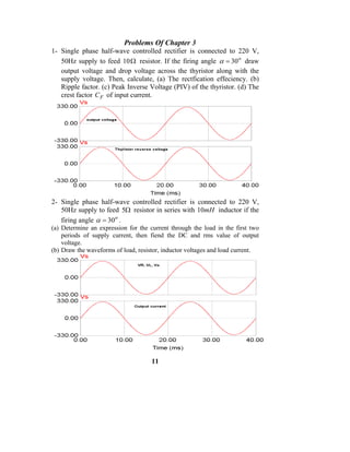 Problems Of Chapter 3
1- Single phase half-wave controlled rectifier is connected to 220 V,
   50Hz supply to feed 10 Ω resistor. If the firing angle α = 30 o draw
   output voltage and drop voltage across the thyristor along with the
   supply voltage. Then, calculate, (a) The rectfication effeciency. (b)
   Ripple factor. (c) Peak Inverse Voltage (PIV) of the thyristor. (d) The
   crest factor C F of input current.




2- Single phase half-wave controlled rectifier is connected to 220 V,
   50Hz supply to feed 5Ω resistor in series with 10mH inductor if the
   firing angle α = 30 o .
(a) Determine an expression for the current through the load in the first two
    periods of supply current, then fiend the DC and rms value of output
    voltage.
(b) Draw the waveforms of load, resistor, inductor voltages and load current.




                                     11
 