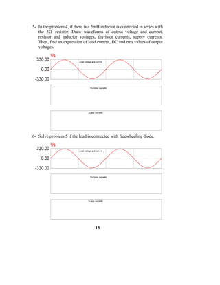 5- In the problem 4, if there is a 5mH inductor is connected in series with
   the 5Ω resistor. Draw waveforms of output voltage and current,
   resistor and inductor voltages, thyristor currents, supply currents.
   Then, find an expression of load current, DC and rms values of output
   voltages.




6- Solve problem 5 if the load is connected with freewheeling diode.




                                    13
 
