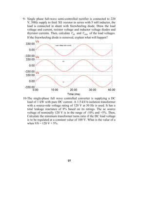 9- Single phase full-wave semi-controlled rectifier is connected to 220
   V, 50Hz supply to feed 5Ω resistor in series with 5 mH inductor, the
   load is connected in shunt with freewheeling diode. Draw the load
   voltage and current, resistor voltage and inductor voltage diodes and
   thyristor currents. Then, calculate Vdc and Vrms of the load voltages.
   If the freewheeling diode is removed, explain what will happen?




10- The single-phase full wave controlled converter is supplying a DC
    load of 1 kW with pure DC current. A 1.5-kVA-isolation transformer
    with a source-side voltage rating of 120 V at 50 Hz is used. It has a
    total leakage reactance of 8% based on its ratings. The ac source
    voltage of nominally 120 V is in the range of -10% and +5%. Then,
    Calculate the minimum transformer turns ratio if the DC load voltage
    is to be regulated at a constant value of 100 V. What is the value of a
    when VS = 120 V + 5%.




                                    15
 