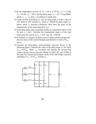 11- In the single-phase inverter of, VS = 120 V at 50 Hz, LS = 1.2 mH,
     Ld = 20 mH, Ed = 88 V, and the delay angle α = 135°. Using PSIM,
    obtain vs , is , vd , and id waveforms in steady state.
12- In the inverter of Problem 12, vary the delay angle α from a value of
    165° down to 120° and plot id versus α . Obtain the delay angle α b ,
    below which id becomes continuous. How does the slope of the
    characteristic in this range depend on LS ?
13- In the three-phase fully controlled rectifier is connected to 460 V at 50
    Hz and Ls = 1mH . Calculate the commutation angle u if the load
    draws pure DC current at Vdc = 515V and Pdc = 500 kW.
14- In Problem 13 compute the peak inverse voltage and the average and
    the rms values of the current through each thyristor in terms of VLL
    and I o .
15- Consider the three-phase, half-controlled converter shown in the
    following figure. Calculate the value of the delay angle α for which
    Vdc = 0.5Vdm . Draw vd waveform and identify the devices that
    conduct during various intervals. Obtain the DPF, PF, and %THD in
    the input line current and compare results with a full-bridge converter
    operating at Vdc = 0.5Vdm . Assume LS .




                                     16
 