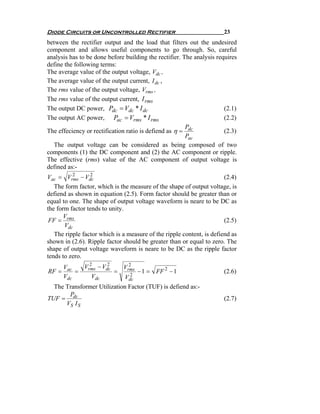 Diode Circuits or Uncontrolled Rectifier                              23
between the rectifier output and the load that filters out the undesired
component and allows useful components to go through. So, careful
analysis has to be done before building the rectifier. The analysis requires
define the following terms:
The average value of the output voltage, Vdc ,
The average value of the output current, I dc ,
The rms value of the output voltage, Vrms ,
The rms value of the output current, I rms
The output DC power, Pdc = Vdc * I dc                                  (2.1)
The output AC power, Pac = Vrms * I rms                                (2.2)
                                                        P
The effeciency or rectification ratio is defiend as η = dc             (2.3)
                                                        Pac
   The output voltage can be considered as being composed of two
components (1) the DC component and (2) the AC component or ripple.
The effective (rms) value of the AC component of output voltage is
defined as:-
Vac = Vrms − Vdc
          2       2
                                                                       (2.4)
   The form factor, which is the measure of the shape of output voltage, is
defiend as shown in equation (2.5). Form factor should be greater than or
equal to one. The shape of output voltage waveform is neare to be DC as
the form factor tends to unity.
       V
 FF = rms                                                              (2.5)
       Vdc
   The ripple factor which is a measure of the ripple content, is defiend as
shown in (2.6). Ripple factor should be greater than or equal to zero. The
shape of output voltage waveform is neare to be DC as the ripple factor
tends to zero.
     Vac     Vrms − Vdc
               2      2       2
                            Vrms
RF =     =              =      2
                                 − 1 = FF 2 − 1                       (2.6)
     Vdc        Vdc         Vdc
  The Transformer Utilization Factor (TUF) is defiend as:-
       P
TUF = dc                                                              (2.7)
      VS I S
 