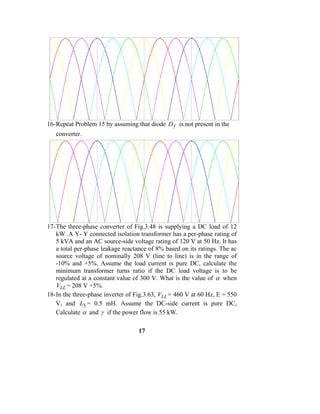 16- Repeat Problem 15 by assuming that diode D f is not present in the
   converter.




17- The three-phase converter of Fig.3.48 is supplying a DC load of 12
    kW. A Y- Y connected isolation transformer has a per-phase rating of
    5 kVA and an AC source-side voltage rating of 120 V at 50 Hz. It has
    a total per-phase leakage reactance of 8% based on its ratings. The ac
    source voltage of nominally 208 V (line to line) is in the range of
    -10% and +5%. Assume the load current is pure DC, calculate the
    minimum transformer turns ratio if the DC load voltage is to be
    regulated at a constant value of 300 V. What is the value of α when
    VLL = 208 V +5%.
18- In the three-phase inverter of Fig.3.63, VLL = 460 V at 60 Hz, E = 550
    V, and LS = 0.5 mH. Assume the DC-side current is pure DC,
    Calculate α and γ if the power flow is 55 kW.

                                   17
 