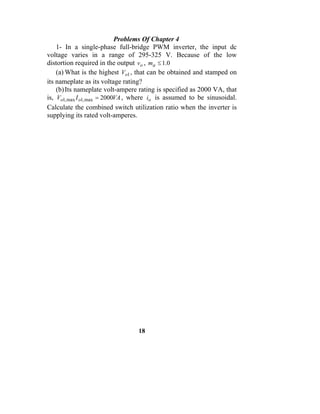 Problems Of Chapter 4
    1- In a single-phase full-bridge PWM inverter, the input dc
voltage varies in a range of 295-325 V. Because of the low
distortion required in the output vo , ma ≤ 1.0
    (a) What is the highest Vo1 , that can be obtained and stamped on
its nameplate as its voltage rating?
    (b) Its nameplate volt-ampere rating is specified as 2000 VA, that
is, Vo1, max I o1, max = 2000VA , where io is assumed to be sinusoidal.
Calculate the combined switch utilization ratio when the inverter is
supplying its rated volt-amperes.




                                  18
 
