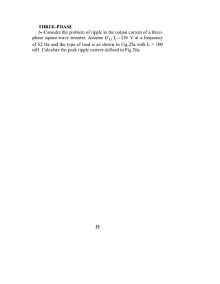 THREE-PHASE
   6- Consider the problem of ripple in the output current of a three-
phase square-wave inverter. Assume (VLL )1 = 220 V at a frequency
of 52 Hz and the type of load is as shown in Fig.25a with L = 100
mH. Calculate the peak ripple current defined in Fig.26a.




                                 22
 