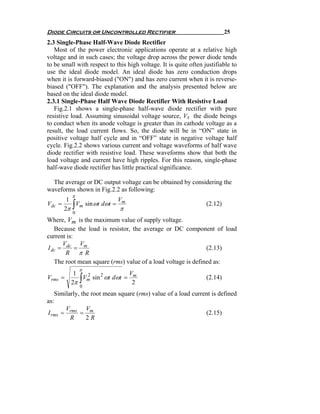 Diode Circuits or Uncontrolled Rectifier                                   25
2.3 Single-Phase Half-Wave Diode Rectifier
   Most of the power electronic applications operate at a relative high
voltage and in such cases; the voltage drop across the power diode tends
to be small with respect to this high voltage. It is quite often justifiable to
use the ideal diode model. An ideal diode has zero conduction drops
when it is forward-biased ("ON") and has zero current when it is reverse-
biased ("OFF"). The explanation and the analysis presented below are
based on the ideal diode model.
2.3.1 Single-Phase Half Wave Diode Rectifier With Resistive Load
   Fig.2.1 shows a single-phase half-wave diode rectifier with pure
resistive load. Assuming sinusoidal voltage source, VS the diode beings
to conduct when its anode voltage is greater than its cathode voltage as a
result, the load current flows. So, the diode will be in “ON” state in
positive voltage half cycle and in “OFF” state in negative voltage half
cycle. Fig.2.2 shows various current and voltage waveforms of half wave
diode rectifier with resistive load. These waveforms show that both the
load voltage and current have high ripples. For this reason, single-phase
half-wave diode rectifier has little practical significance.

  The average or DC output voltage can be obtained by considering the
waveforms shown in Fig.2.2 as following:
          π
         1                V
Vdc   =
        2π∫Vm sin ωt dωt = m
                           π
                                                                  (2.12)
          0
Where, Vm is the maximum value of supply voltage.
   Because the load is resistor, the average or DC component of load
current is:
      V     V
I dc = dc = m                                                 (2.13)
       R π R
   The root mean square (rms) value of a load voltage is defined as:
              π
           1                  V
Vrms =        ∫
             Vm sin 2 ωt dωt = m
              2
                                                                  (2.14)
          2π                   2
              0
   Similarly, the root mean square (rms) value of a load current is defined
as:
       V        V
I rms = rms = m                                               (2.15)
         R      2R
 