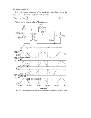 26 Chapter Two
    It is clear that the rms value of the transformer secondary current, I S
is the same as that of the load and diode currents
                    V
Then I S = I D = m                                              (2.15)
                    2R
    Where, I D is the rms value of diode current.




         Fig.2.1 Single-phase half-wave diode rectifier with resistive load.




    Fig.2.2 Various waveforms for half wave diode rectifier with resistive load.
 