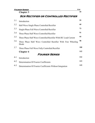Fourier Series                                                          114
      Chapter 3                                                           59

       Scr Rectifier or Controlled Rectifier
3.1                                                                       59
      Introduction
3.2                                                                       60
      Half Wave Single Phase Controlled Rectifier
3.3                                                                       73
      Single-Phase Full Wave Controlled Rectifier
3.4                                                                       91
      Three Phase Half Wave Controlled Rectifier
3.5                                                                       95
      Three Phase Half Wave Controlled Rectifier With DC Load Current
3.6                                                                       98
      Three Phase Half Wave Controlled Rectifier With Free Wheeling
      Diode
3.7                                                                       100
      Three Phase Full Wave Fully Controlled Rectifier
      Chapter 4                                                           112
                           Fourier Series
4-1                                                                       112
      Introduction
4-2                                                                       113
      Determination Of Fourier Coefficients
4-3                                                                       119
      Determination Of Fourier Coefficients Without Integration
 
