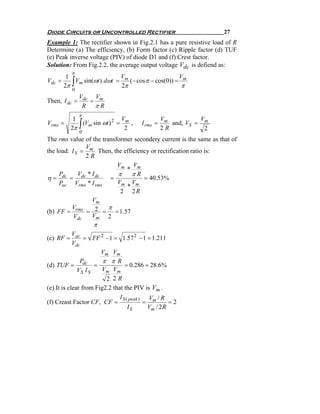 Diode Circuits or Uncontrolled Rectifier                            27
Example 1: The rectifier shown in Fig.2.1 has a pure resistive load of R
Determine (a) The efficiency, (b) Form factor (c) Ripple factor (d) TUF
(e) Peak inverse voltage (PIV) of diode D1 and (f) Crest factor.
Solution: From Fig.2.2, the average output voltage Vdc is defiend as:
           π
         1                  V                      V
Vdc   =
        2π ∫
           Vm sin(ωt ) dωt = m (− cos π − cos(0)) = m
                            2π                      π
           0
               Vdc Vm
Then, I dc =      =
                R πR
               π
          1                 V                     Vm          V
Vrms   =
         2π    ∫
            (Vm sin ωt ) 2 = m ,
                             2
                                        I rms =
                                                  2R
                                                     and, VS = m
                                                               2
               0
The rms value of the transformer secondery current is the same as that of
                V
the load: I S = m Then, the efficiency or rectification ratio is:
                2R
                           Vm Vm
                              *
     Pdc     Vdc * I dc    π πR
η=       =               =          = 40.53%
     Pac Vrms * I rms      Vm Vm
                              *
                            2 2R
                   Vm
          V             π
(b) FF = rms = 2 = = 1.57
           Vdc     Vm 2
                    π
            Vac
(c) RF =         = FF 2 − 1 = 1.57 2 − 1 = 1.211
            Vdc
                       Vm Vm
               P        π π R
(d) TUF = dc =                    = 0.286 = 28.6%
              VS I S   Vm Vm
                         2 2R
(e) It is clear from Fig2.2 that the PIV is Vm .
                               I S ( peak ) Vm / R
(f) Creast Factor CF, CF =                 =          =2
                                    IS       Vm / 2 R
 