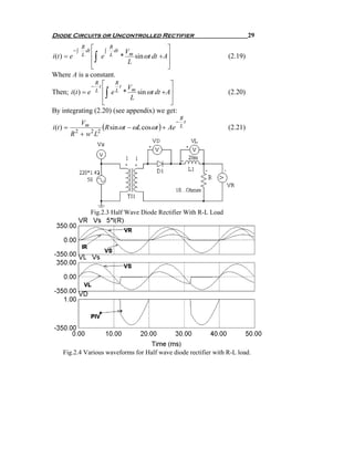 Diode Circuits or Uncontrolled Rectifier                                          29
                  R ⎡            R                        ⎤
             −∫    dt       ∫      dt     Vm
i (t ) = e
                 ⎢
                  L ⎢e  ∫        L      *
                                           L
                                             sin ωt dt + A⎥
                                                          ⎥
                                                                         (2.19)
                 ⎣                                        ⎦
Where A is a constant.
                 − t⎡                       ⎤
                   R     R
                           t V
Then; i (t ) = e
                     ⎢       ∫
                   L ⎢ e L * m sin ωt dt + A⎥
                              L             ⎥
                                                                         (2.20)
                     ⎣                      ⎦
By integrating (2.20) (see appendix) we get:
                                                             R
                  Vm                                        − t
i (t ) =                    (R sin ωt − ωL cosωt ) +      Ae L           (2.21)
           R 2 + w 2 L2




                       Fig.2.3 Half Wave Diode Rectifier With R-L Load




     Fig.2.4 Various waveforms for Half wave diode rectifier with R-L load.
 