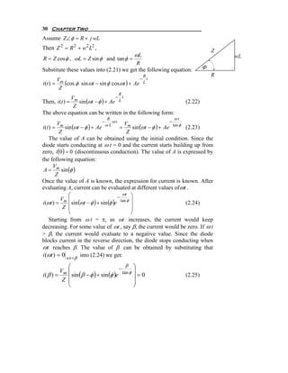 30 Chapter Two
Assume Z∠φ = R + j wL
Then Z 2 = R 2 + w2 L2 ,                                                    Z
                                                ωL                              wL
R = Z cos φ , ωL = Z sin φ and tan φ =
                                          R
Substitute these values into (2.21) we get the following equation:      Φ
                                                     R                      R
        V                                    − t
i (t ) = m (cos φ sin ωt − sin φ cosωt ) + Ae L
         Z
                                      R
              V                    − t
Then, i (t ) = m sin (ωt − φ ) + Ae L                          (2.22)
               Z
The above equation can be written in the following form:
                                R                         ωt
                                 −    ωt                −
         V                                    V
i (t ) = m sin (ωt − φ ) + Ae ω L = m sin (ωt − φ ) + Ae tan φ (2.23)
          Z                                     Z
     The value of A can be obtained using the initial condition. Since the
diode starts conducting at ω t = 0 and the current starts building up from
zero, i (0 ) = 0 (discontinuous conduction). The value of A is expressed by
the following equation:
       V
 A = m sin (φ )
        Z
Once the value of A is known, the expression for current is known. After
evaluating A, current can be evaluated at different values of ωt .
              ⎛                              ωt ⎞
                                          −
          Vm ⎜                              tan φ ⎟
i (ωt ) =     ⎜ sin (ωt − φ ) + sin (φ )e
            Z ⎜                                   ⎟             (2.24)
                                                  ⎟
              ⎝                                   ⎠
     Starting from ω t = π, as ωt increases, the current would keep
decreasing. For some value of ωt , say β, the current would be zero. If ω t
> β, the current would evaluate to a negative value. Since the diode
blocks current in the reverse direction, the diode stops conducting when
ωt reaches β. The value of β can be obtained by substituting that
i (ωt ) = 0 wt = β into (2.24) we get:
           ⎛                              β     ⎞
                                      −
        Vm ⎜                                    ⎟
           ⎜ sin (β − φ ) + sin (φ )e
                                        tan φ
i(β ) =                                         ⎟=0            (2.25)
         Z ⎜                                    ⎟
           ⎝                                    ⎠
 